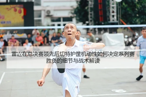 雷霆在总决赛领先后切特护筐机动性如何决定系列赛胜负的细节与战术解读
